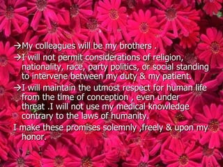 My colleagues will be my brothers .
I will not permit considerations of religion,
  nationality, race, party politics, or social standing
  to intervene between my duty & my patient.
I will maintain the utmost respect for human life
  from the time of conception , even under
  threat .I will not use my medical knowledge
  contrary to the laws of humanity.
I make these promises solemnly ,freely & upon my
  honor.
 