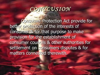 CONCLUSION
      Consumer Protection Act provide for
better protection of the interests of
consumer & for that purpose to make
provision for the establishment of
consumer councils & other authorities for
settlement on consumers disputes & for
matters connected therewith.
 