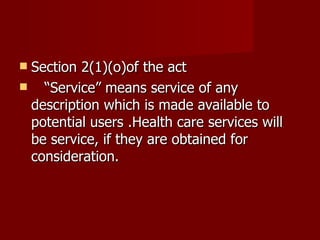 Section 2(1)(o)of the act
 “Service” means service of any
 description which is made available to
 potential users .Health care services will
 be service, if they are obtained for
 consideration.
 