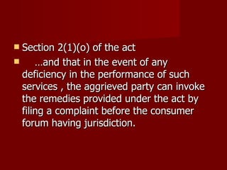  Section 2(1)(o) of the act
     …and that in the event of any
  deficiency in the performance of such
  services , the aggrieved party can invoke
  the remedies provided under the act by
  filing a complaint before the consumer
  forum having jurisdiction.
 