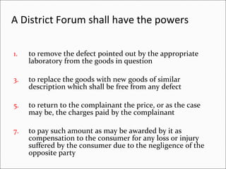 A District Forum shall have the powers   to remove the defect pointed out by the appropriate laboratory from the goods in question to replace the goods with new goods of similar description which shall be free from any defect  to return to the complainant the price, or as the case may be, the charges paid by the complainant to pay such amount as may be awarded by it as compensation to the consumer for any loss or injury suffered by the consumer due to the negligence of the opposite party 