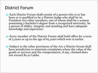 District Forum Each District Forum shall consist of a person who is or has been or is qualified to be a District Judge who shall be its President two other members, one of whom shall be a woman possessing a bachelor’s degree from a recognized university, be a person of ability, integrity and standing and have adequate knowledge and experience  Every member of the District Forum shall hold office for a term of 5 years or up to the age of 65 years which ever is earlier. Subject to the other provisions of the Act a District forum shall have jurisdiction to entertain complaints where the value of the goods or services and the compensation, if any, claimed does not exceed Rs.20 Lakhs. 