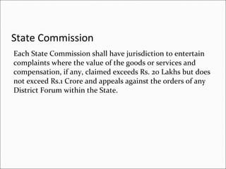State Commission   Each State Commission shall have jurisdiction to entertain complaints where the value of the goods or services and compensation, if any, claimed exceeds Rs. 20 Lakhs but does not exceed Rs.1 Crore and appeals against the orders of any District Forum within the State. 