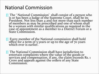 National Commission  The ‘ National Commission’  shall consist of a person who is or has been a Judge of the Supreme Court, shall be its President. Not less than 4 and not more than such number of members as may be prescribed and one of whom shall be a woman with similar qualifications as required in the case of appointment as a member to a District Forum or a State Commission. Every member of the National commission shall hold office for a term of 5 years or up to the age of 70 years which ever is earlier.  The National Commission shall have jurisdiction to entertain complaints where the value of the goods or services and compensation, if any, the claim exceeds Rs. 1 Crore and appeals against the orders of any State Commission. 