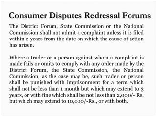 The District Forum, State Commission or the National Commission shall not admit a complaint unless it is filed within 2 years from the date on which the cause of action has arisen. Where a trader or a person against whom a complaint is made fails or omits to comply with any order made by the District Forum, the State Commission, the National Commission, as the case may be, such trader or person shall be punished with imprisonment for a term which shall not be less than 1 month but which may extend to 3 years, or with fine which shall be not less than 2,000/- Rs. but which may extend to 10,000/-Rs., or with both.  Consumer Disputes Redressal Forums  