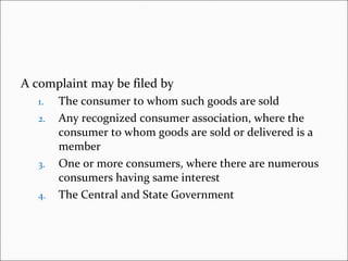A complaint may be filed by The consumer to whom such goods are sold Any recognized consumer association, where the consumer to whom goods are sold or delivered is a member One or more consumers, where there are numerous consumers having same interest The Central and State Government 