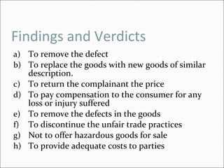 Findings and Verdicts To remove the defect To replace the goods with new goods of similar description. To return the complainant the price To pay compensation to the consumer for any loss or injury suffered To remove the defects in the goods To discontinue the unfair trade practices Not to offer hazardous goods for sale To provide adequate costs to parties  