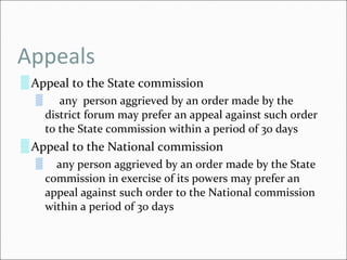 Appeals Appeal to the State commission any  person aggrieved by an order made by the district forum may prefer an appeal against such order to the State commission within a period of 30 days Appeal to the National commission any person aggrieved by an order made by the State commission in exercise of its powers may prefer an appeal against such order to the National commission within a period of 30 days 