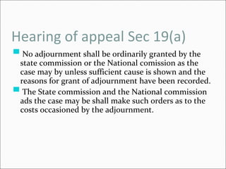Hearing of appeal Sec 19(a) No adjournment shall be ordinarily granted by the state commission or the National comission as the case may by unless sufficient cause is shown and the reasons for grant of adjournment have been recorded. The State commission and the National commission ads the case may be shall make such orders as to the costs occasioned by the adjournment. 