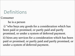 Definitions Consumer he is a person  i) “who buys any goods for a consideration which has been paid or promised, or partly paid and partly promised, or under a system of deferred payment. ii) hires any services for a consideration which has been paid or promised, or partly paid and partly promised, or under a system of deferred payment.  
