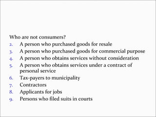 Who are not consumers? A person who purchased goods for resale A person who purchased goods for commercial purpose A person who obtains services without consideration A person who obtains services under a contract of personal service Tax-payers to municipality Contractors Applicants for jobs Persons who filed suits in courts 
