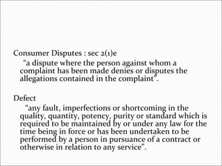 Consumer Disputes : sec 2(1)e “ a dispute where the person against whom a complaint has been made denies or disputes the allegations contained in the complaint”. Defect “ any fault, imperfections or shortcoming in the quality, quantity, potency, purity or standard which is required to be maintained by or under any law for the time being in force or has been undertaken to be performed by a person in pursuance of a contract or otherwise in relation to any service”. 
