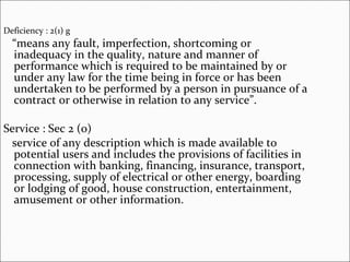 Deficiency : 2(1) g “ means any fault, imperfection, shortcoming or inadequacy in the quality, nature and manner of performance which is required to be maintained by or under any law for the time being in force or has been undertaken to be performed by a person in pursuance of a contract or otherwise in relation to any service”. Service : Sec 2 (o) service of any description which is made available to potential users and includes the provisions of facilities in connection with banking, financing, insurance, transport, processing, supply of electrical or other energy, boarding or lodging of good, house construction, entertainment, amusement or other information. 