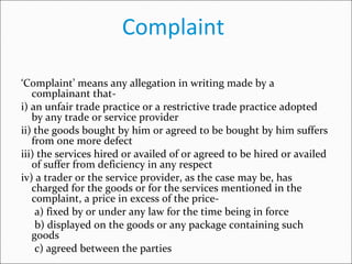 Complaint  ‘ Complaint’ means any allegation in writing made by a complainant that- i) an unfair trade practice or a restrictive trade practice adopted by any trade or service provider ii) the goods bought by him or agreed to be bought by him suffers from one more defect iii) the services hired or availed of or agreed to be hired or availed of suffer from deficiency in any respect  iv) a trader or the service provider, as the case may be, has charged for the goods or for the services mentioned in the complaint, a price in excess of the price- a) fixed by or under any law for the time being in force  b) displayed on the goods or any package containing such goods  c) agreed between the parties 