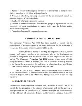 2
c) Access of consumers to adequate information to enable them to make informed
choices according to individual wishes and needs;
d) Consumer education, including education on the environmental, social and
economic impacts of consumer choice;
e) Availability of effective consumer redress;
f) Freedom to form consumer and other relevant groups or organizations and the
opportunity of such organizations to present their views in decision-making
processes affecting them;
g) Promotion of sustainable consumption patterns.
 CONSUMER PROTECTION ACT 1986
The Consumer Protection Act, 1986 has been enacted to provide for the
establishment of consumer councils and other authorities for the settlement of
consumers‟ disputes and for matters connected therewith.
In fact, the basic motive of enacting this important Act is to provide
cheaper and speedy remedies to the consumers who are in disadvantageous
position in comparison with the traders who are well organised and rule the
market. The Consumer Protection Act, 1986’ extends to the whole of India
except the State of Jammu & Kashmir, and save as otherwise expressly provided
by the Central Government, this Act shall apply to all goods and services [Section
1]. This Act was amended in the year 1991,1993 and 2002.
This Act tries to help a consumer when the goods purchased are defective
or the services rendered to him are unsatisfactory. Prior to enactment of this Act,
consumer disputes had to be settled only through civil courts which are very
expensive
OBJECTS OF THE ACT
The Preamble to the Consumer Protection Act, 1986 reads as under: “An Act to
provide for the protection of the interests of consumers and for that purpose to
make provision for the establishment of Consumer Councils and other authorities
for the settlement of consumer‟s disputes and for matters connected therewith.”
 