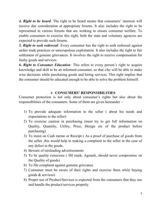 5
4. Right to be heard: The right to be heard means that consumers‟ interests will
receive due consideration at appropriate forums. It also includes the right to be
represented in various forums that are working to ensure consumer welfare. To
enable consumers to exercise this right, both the state and voluntary agencies are
expected to provide such forums.
5. Right to seek redressal: Every consumer has the right to seek redressal against
unfair trade practices or unscrupulous exploitation. It also includes the right to fair
settlement of genuine grievances. It involves the right to receive compensation for
faulty goods and services.
6. Right to Consumer Education: This refers to every person‟s right to acquire
knowledge and skill to be an informed consumer, so that s/he will be able to make
wise decisions while purchasing goods and hiring services. This right implies that
the consumer should be educated enough to be able to solve the problem himself.
 CONSUMERS’ RESPONSIBILITIES
Consumer protection is not only about consumer‟s rights but also about the
responsibilities of the consumers. Some of them are given hereunder –
1) To provide adequate information to the seller ( about his needs and
expectations to the seller)
2) To exercise caution in purchasing (must try to get full information on
Quality, Quantity, Utility, Price, Design etc of the product before
purchasing)
3) To insist on Cash memo or Receipt ( As a proof of purchase of goods from
the seller .this would help in making a complaint to the seller in the case of
any defect in the goods.
4) Beware of misleading advertisements
5) To be quality conscious ( ISI mark, Agmark, should never compromise on
the Quality of goods)
6) To file complaint against genuine grievance
7) Consumer must be aware of their rights and exercise them while buying
goods & services)
8) Proper use of Product/Services is expected from the consumers that they use
and handle the product/services properly.
 