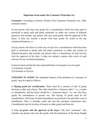 6
Important terms under the Consumer Protection Act
Consumer: According to Section 2(1)(d) of the Consumer Protection Act, 1986,
consumer means
(i) any person who buys any goods for a consideration which has been paid or
promised or partly paid and partly promised, or under any system of deferred
payment, and includes any person who uses such goods with the approval of the
buyer. It does not include a person who buys goods for resale or for any
commercial purpose; or
(ii) any person who hires or avails any services for a consideration which has been
paid or promised or partly paid and partly promised, or under any system of
deferred payment, and includes any person who is a beneficiary of such services
with the approval of the hirer. It does not include a person who avails of such
services for any commercial purpose.
It may be observed that the fore stated definition of consumer is in two parts
1) Consumer of goods
2) Consumer of services
Consumer of goods: The important features of the definition of „consumer of
goods‟ may be stated as follows:
1. Buying goods for consideration. There must be a contract of sale of goods
between a seller and a buyer. The seller should be a „business seller‟‟, i.e., a trader
or manufacture, and the buyer should be a „consumer buyer‟, i.e., one who buys
goods for consumption or private use. The buying of goods must be for
consideration, which may be paid immediately or promised to be paid later-even in
installments. Thus, it includes credit sale and hire purchase transactions also.
Consideration may be in terms of money or other goods and Services.
2. User of goods with the approval of the buyer. The term „consumer‟‟ also
includes any person who uses the goods with the permission of the buyer though
 