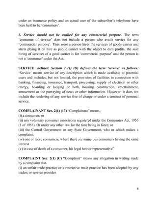 8
under an insurance policy and an actual user of the subscriber‟s telephone have
been held to be „consumers‟.
3. Service should not be availed for any commercial purpose. The term
„consumer of service‟ does not include a person who avails service for any
„commercial purpose‟. Thus were a person hires the services of goods carrier and
starts plying it on hire as public carrier with the object to earn profits, the said
hiring of services of a good carrier is for „commercial purpose‟ and the person is
not a „consumer‟ under the Act.
SERVICE‟ defined. Section 2 (1) (O) defines the term ‘service’ as follows:
„Service‟ means service of any description which is made available to potential
users and includes, but not limited, the provision of facilities in connection with
banking, financing, insurance, transport, processing, supply of electrical or other
energy, boarding or lodging or both, housing construction, entertainment,
amusement or the purveying of news or other information. However, it does not
include the rendering of any service free of charge or under a contract of personal
service.
COMPLAINANT Sec. 2(1) (13) “Complainant” means-
(i) a consumer; or
(ii) any voluntary consumer association registered under the Companies Act, 1956
(1 of 1956). Or under any other law for the time being in force; or
(iii) the Central Government or any State Government, who or which makes a
complaint;
(iv) one or more consumers, where there are numerous consumers having the same
interest
(v) in case of death of a consumer, his legal heir or representative”
COMPLAINT Sec. 2(1) (C) “Complaint” means any allegation in writing made
by a complaint that-
(i) an unfair trade practice or a restrictive trade practice has been adopted by any
trader; or service provider
 