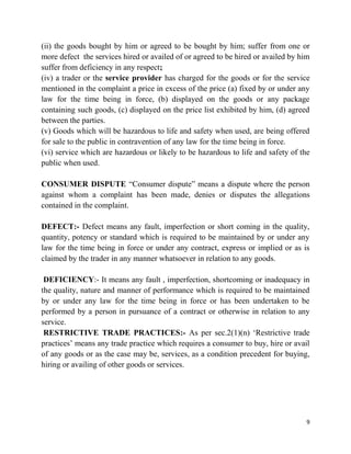 9
(ii) the goods bought by him or agreed to be bought by him; suffer from one or
more defect the services hired or availed of or agreed to be hired or availed by him
suffer from deficiency in any respect;
(iv) a trader or the service provider has charged for the goods or for the service
mentioned in the complaint a price in excess of the price (a) fixed by or under any
law for the time being in force, (b) displayed on the goods or any package
containing such goods, (c) displayed on the price list exhibited by him, (d) agreed
between the parties.
(v) Goods which will be hazardous to life and safety when used, are being offered
for sale to the public in contravention of any law for the time being in force.
(vi) service which are hazardous or likely to be hazardous to life and safety of the
public when used.
CONSUMER DISPUTE “Consumer dispute” means a dispute where the person
against whom a complaint has been made, denies or disputes the allegations
contained in the complaint.
DEFECT:- Defect means any fault, imperfection or short coming in the quality,
quantity, potency or standard which is required to be maintained by or under any
law for the time being in force or under any contract, express or implied or as is
claimed by the trader in any manner whatsoever in relation to any goods.
DEFICIENCY:- It means any fault , imperfection, shortcoming or inadequacy in
the quality, nature and manner of performance which is required to be maintained
by or under any law for the time being in force or has been undertaken to be
performed by a person in pursuance of a contract or otherwise in relation to any
service.
RESTRICTIVE TRADE PRACTICES:- As per sec.2(1)(n) „Restrictive trade
practices‟ means any trade practice which requires a consumer to buy, hire or avail
of any goods or as the case may be, services, as a condition precedent for buying,
hiring or availing of other goods or services.
 