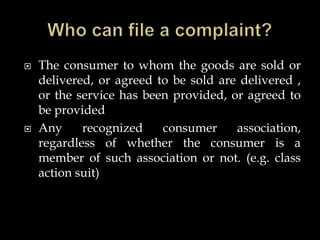  The consumer to whom the goods are sold or
delivered, or agreed to be sold are delivered ,
or the service has been provided, or agreed to
be provided
 Any recognized consumer association,
regardless of whether the consumer is a
member of such association or not. (e.g. class
action suit)
 
