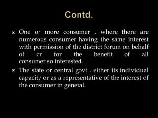  One or more consumer , where there are
numerous consumer having the same interest
with permission of the district forum on behalf
of or for the benefit of all
consumer so interested.
 The state or central govt . either its individual
capacity or as a representative of the interest of
the consumer in general.
 