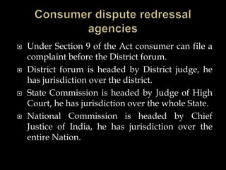  Under Section 9 of the Act consumer can file a
complaint before the District forum.
 District forum is headed by District judge, he
has jurisdiction over the district.
 State Commission is headed by Judge of High
Court, he has jurisdiction over the whole State.
 National Commission is headed by Chief
Justice of India, he has jurisdiction over the
entire Nation.
 