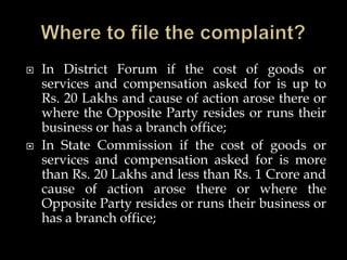  In District Forum if the cost of goods or
services and compensation asked for is up to
Rs. 20 Lakhs and cause of action arose there or
where the Opposite Party resides or runs their
business or has a branch office;
 In State Commission if the cost of goods or
services and compensation asked for is more
than Rs. 20 Lakhs and less than Rs. 1 Crore and
cause of action arose there or where the
Opposite Party resides or runs their business or
has a branch office;
 