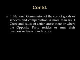  In National Commission of the cost of goods or
services and compensation is more than Rs. 1
Crore and cause of action arose there or where
the Opposite Party resides or runs their
business or has a branch office.
 