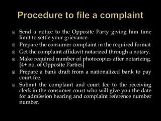  Send a notice to the Opposite Party giving him time
limit to settle your grievance.
 Prepare the consumer complaint in the required format
 Get the complaint affidavit notarized through a notary.
 Make required number of photocopies after notarizing.
[4+ no. of Opposite Parties]
 Prepare a bank draft from a nationalized bank to pay
court fee.
 Submit the complaint and court fee to the receiving
clerk in the consumer court who will give you the date
for admission hearing and complaint reference number
number.
 
