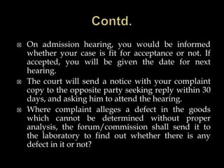  On admission hearing, you would be informed
whether your case is fit for acceptance or not. If
accepted, you will be given the date for next
hearing.
 The court will send a notice with your complaint
copy to the opposite party seeking reply within 30
days, and asking him to attend the hearing.
 Where complaint alleges a defect in the goods
which cannot be determined without proper
analysis, the forum/commission shall send it to
the laboratory to find out whether there is any
defect in it or not?
 