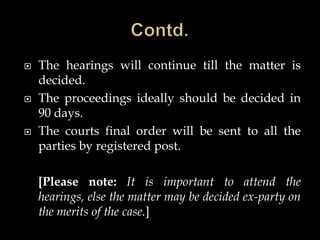  The hearings will continue till the matter is
decided.
 The proceedings ideally should be decided in
90 days.
 The courts final order will be sent to all the
parties by registered post.
[Please note: It is important to attend the
hearings, else the matter may be decided ex-party on
the merits of the case.]
 