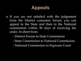  If you are not satisfied with the judgement
from the District consumer forum, you can
appeal to the State and then to the National
commission within 30 days of receiving the
order. In short from:
- District Forum to State Commission
- State Commission to National Commission
- National Commission to Supreme Court
 