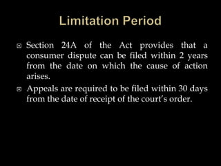  Section 24A of the Act provides that a
consumer dispute can be filed within 2 years
from the date on which the cause of action
arises.
 Appeals are required to be filed within 30 days
from the date of receipt of the court’s order.
 