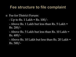  Fee for District Forum:
- Up to Rs. 1 Lakh = Rs. 100/-
- Above Rs. 1 Lakh but less than Rs. 5 Lakh =
Rs. 200/-
- Above Rs. 5 Lakh but less than Rs. 10 Lakh =
Rs. 400/-
- Above Rs. 10 Lakh but less than Rs. 20 Lakh =
Rs. 500/-
 