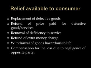 Replacement of defective goods
 Refund of price paid for defective
good/services
 Removal of deficiency in service
 Refund of extra money charge
 Withdrawal of goods hazardous to life
 Compensation for the loss due to negligence of
opposite party.
 