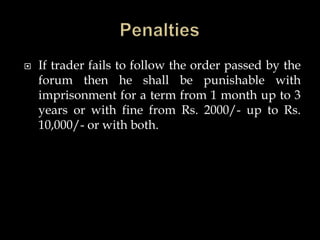  If trader fails to follow the order passed by the
forum then he shall be punishable with
imprisonment for a term from 1 month up to 3
years or with fine from Rs. 2000/- up to Rs.
10,000/- or with both.
 