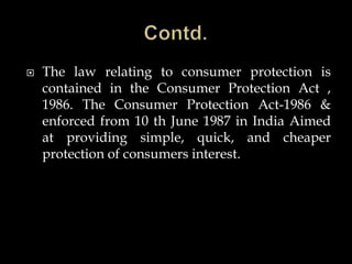  The law relating to consumer protection is
contained in the Consumer Protection Act ,
1986. The Consumer Protection Act-1986 &
enforced from 10 th June 1987 in India Aimed
at providing simple, quick, and cheaper
protection of consumers interest.
 