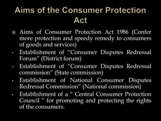  Aims of Consumer Protection Act 1986 (Confer
more protection and speedy remedy to consumers
of goods and services)
• Establishment of “Consumer Disputes Redressal
Forum” (District forum)
• Establishment of “Consumer Disputes Redressal
commission” (State commission)
• Establishment of National Consumer Disputes
Redressal Commission” (National commission)
• Establishment of a “ Central Consumer Protection
Council ” for promoting and protecting the rights
of the consumers.
 
