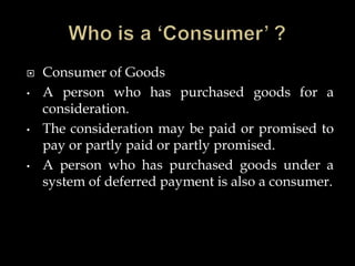  Consumer of Goods
• A person who has purchased goods for a
consideration.
• The consideration may be paid or promised to
pay or partly paid or partly promised.
• A person who has purchased goods under a
system of deferred payment is also a consumer.
 