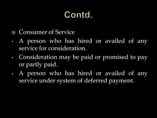  Consumer of Service
• A person who has hired or availed of any
service for consideration.
• Consideration may be paid or promised to pay
or partly paid.
• A person who has hired or availed of any
service under system of deferred payment.
 