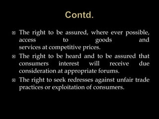  The right to be assured, where ever possible,
access to goods and
services at competitive prices.
 The right to be heard and to be assured that
consumers interest will receive due
consideration at appropriate forums.
 The right to seek redresses against unfair trade
practices or exploitation of consumers.
 