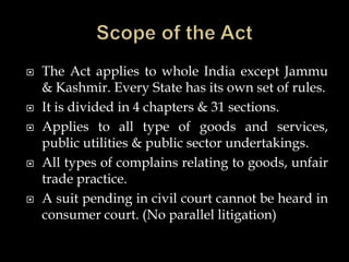  The Act applies to whole India except Jammu
& Kashmir. Every State has its own set of rules.
 It is divided in 4 chapters & 31 sections.
 Applies to all type of goods and services,
public utilities & public sector undertakings.
 All types of complains relating to goods, unfair
trade practice.
 A suit pending in civil court cannot be heard in
consumer court. (No parallel litigation)
 