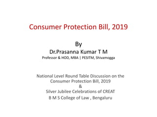 Consumer Protection Bill, 2019
By
Dr.Prasanna Kumar T M
Professor & HOD, MBA | PESITM, Shivamogga
National Level Round Table Discussion on the
Consumer Protection Bill, 2019
&
Silver Jubilee Celebrations of CREAT
B M S College of Law , Bengaluru
 