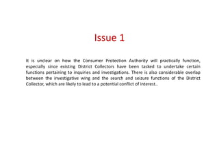 Issue 1
It is unclear on how the Consumer Protection Authority will practically function,
especially since existing District Collectors have been tasked to undertake certain
functions pertaining to inquiries and investigations. There is also considerable overlap
between the investigative wing and the search and seizure functions of the District
Collector, which are likely to lead to a potential conflict of interest..
 