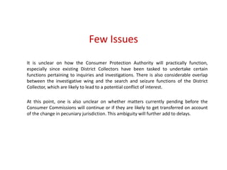 Few Issues
It is unclear on how the Consumer Protection Authority will practically function,
especially since existing District Collectors have been tasked to undertake certain
functions pertaining to inquiries and investigations. There is also considerable overlap
between the investigative wing and the search and seizure functions of the District
Collector, which are likely to lead to a potential conflict of interest.
At this point, one is also unclear on whether matters currently pending before the
Consumer Commissions will continue or if they are likely to get transferred on account
of the change in pecuniary jurisdiction. This ambiguity will further add to delays.
 