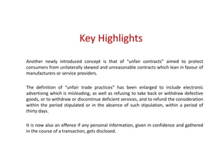 Key Highlights
Another newly introduced concept is that of “unfair contracts” aimed to protect
consumers from unilaterally skewed and unreasonable contracts which lean in favour of
manufacturers or service providers.
The definition of “unfair trade practices” has been enlarged to include electronic
advertising which is misleading, as well as refusing to take back or withdraw defective
goods, or to withdraw or discontinue deficient services, and to refund the consideration
within the period stipulated or in the absence of such stipulation, within a period of
thirty days.
It is now also an offence if any personal information, given in confidence and gathered
in the course of a transaction, gets disclosed.
 