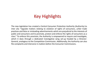 Key Highlights
The new legislation has created a Central Consumer Protection Authority (Authority) to
inter alia “regulate matters relating to violation of rights of consumers, unfair trade
practices and false or misleading advertisements which are prejudicial to the interests of
public and consumers and to promote, protect and enforce the rights of consumers as a
class.” To enforce this provision, the Authority is empowered to inquire and investigate,
which it does through a dedicated investigative wing set-up headed by a Director-
General, analogous to the Competition Commission. Additionally, the Authority can also
file complaints and intervene in matters before the Consumer Commissions.
 