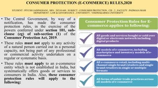 CONSUMER PROTECTION (E-COMMERCE) RULES,2020
STUDENT : PIYUSH JAISINGHANI , SRN : 202101449 , SUBJECT : CONSUMER PROTECTION , CIE : 2 , FACULTY : PADMAJA MAM
DEPARTMENT : LAW & GOVERNANCE , UNIVERSITY : VISHWAKARMA UNIVERSITY .
• The Central Government, by way of a
notification, has made the consumer
protection rules, in the exercise of the
powers conferred under section 101, sub-
clause (zg) of sub-section (1) of the
Consumer Protection Act, 2019.
• These rules must not apply to any activity
of a natural person carried out in a personal
capacity, not being part of any professional
or commercial activity undertaken on a
regular or systematic basis.
• These rules must apply to an e-commerce
entity which is not established in India, but
systematically offers goods or services to
consumers in India. Also, these consumer
protection rules will apply to the
following:
 