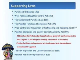 • Pure Food Ordinance 1960
• West Pakistan Slaughter Control Act 1963
• The Cantonment Pure Food Act 1966
• The Pakistan Hotels and Restaurant Act 1976
• Price Control and Prevention of Profiteering and Hoarding Act 1977
• Pakistan Standards and Quality Control Authority Act 1996
- PSQCA has 26,764 standard specifications generally conforming to the
WTO regime –(The adoption of PSQCA standards is voluntary)
-Testing facilities and personnel are inadequate and standards are
inconsistently applied.
• The Fish Inspection and Quality Control Act 1998.
• Pakistan has the Competition Act 2010
Supporting Laws
 