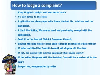 • Keep Original receipts and warrantee cards
• 15 Day Notice to the Seller
• Application on plane paper with Name, Contact No., Address and the
Complaint.
• Attach the Notice, Warrantee card and purchasing receipt with the
application.
• Send it to the Nearest District Consumer Council.
• Council will send notice to the seller through the District Police Officer
• If seller satisfied the Council- Council will dispose off the Case
• If not, the council will ask the applicant what he/she wants?
• If the seller disagrees with the decision- Case will be transferred to the
court
• Lawyer fee, compensation by seller.
How to lodge a complaint?
 